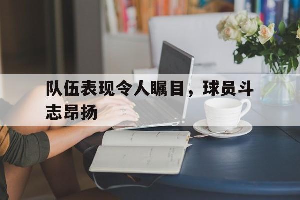 海星体育-队伍表现令人瞩目，球员斗志昂扬
