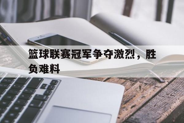 海星tv-篮球联赛冠军争夺激烈，胜负难料