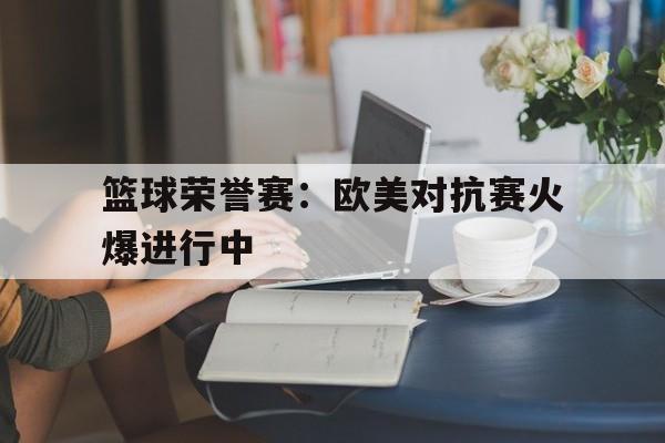 篮球荣誉赛：欧美对抗赛火爆进行中